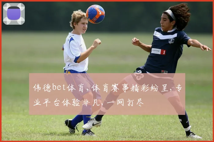 伟德bet体育,体育赛事精彩纷呈,专业平台体验非凡,一网打尽