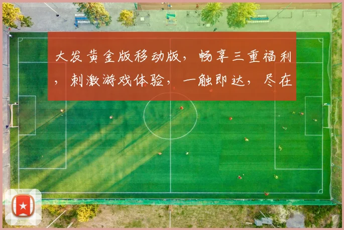 大发黄金版移动版，畅享三重福利，刺激游戏体验，一触即达，尽在指尖，不容错过