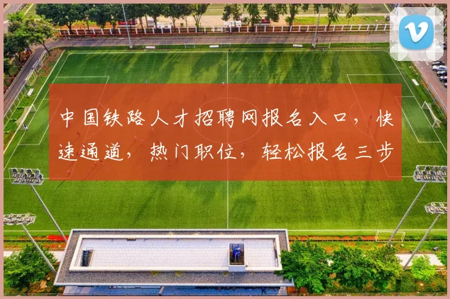 中国铁路人才招聘网报名入口，快速通道，热门职位，轻松报名三步走，别错过