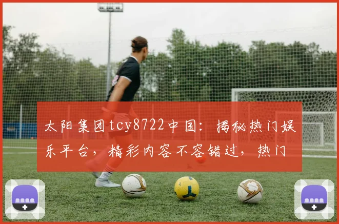 太阳集团tcy8722中国：揭秘热门娱乐平台，精彩内容不容错过，热门活动抢先知，独家福利等你来